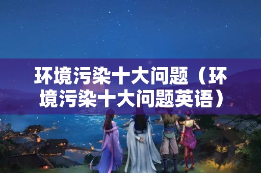 环境污染十大问题（环境污染十大问题英语）
