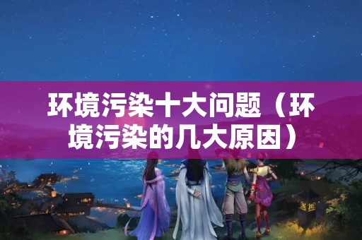 环境污染十大问题（环境污染的几大原因）
