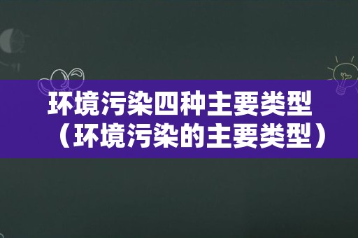 环境污染四种主要类型（环境污染的主要类型）