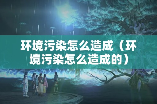环境污染怎么造成（环境污染怎么造成的）