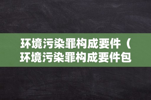 环境污染罪构成要件（环境污染罪构成要件包括）