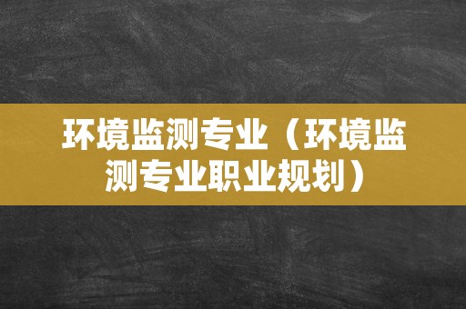 环境监测专业（环境监测专业职业规划）