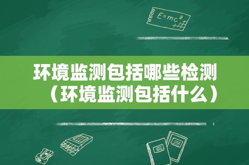 环境监测包括哪些检测（环境监测包括什么）