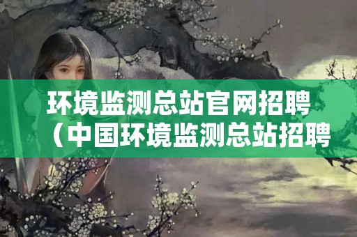 环境监测总站官网招聘（中国环境监测总站招聘官网）