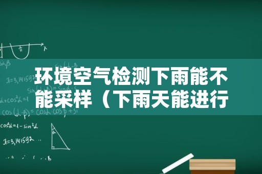 环境空气检测下雨能不能采样（下雨天能进行环境监测采样吗）