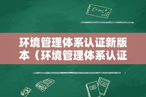 环境管理体系认证新版本（环境管理体系认证iso14001）