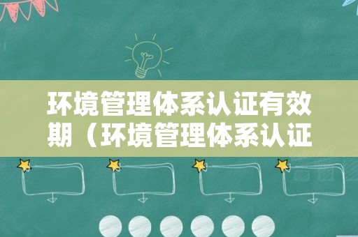 环境管理体系认证有效期（环境管理体系认证最新版本）