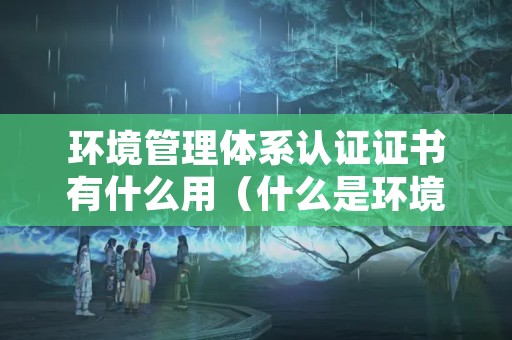 环境管理体系认证证书有什么用（什么是环境体系认证）