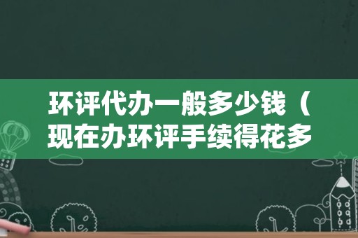 环评代办一般多少钱（现在办环评手续得花多少钱）