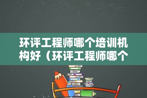 环评工程师哪个培训机构好（环评工程师哪个培训机构好一些）