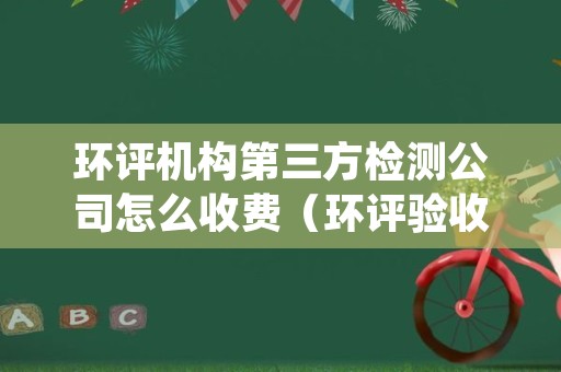 环评机构第三方检测公司怎么收费（环评验收第三方检测机构收费）