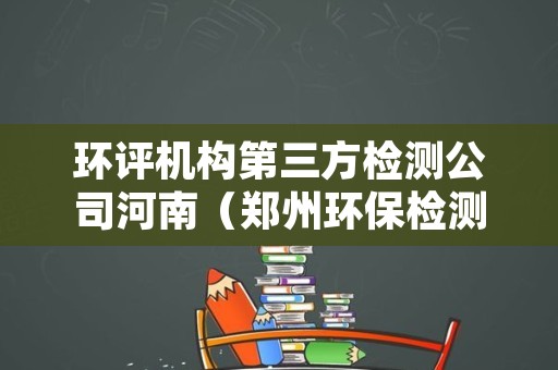环评机构第三方检测公司河南（郑州环保检测第三方机构）