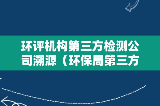 环评机构第三方检测公司溯源（环保局第三方环评机构）