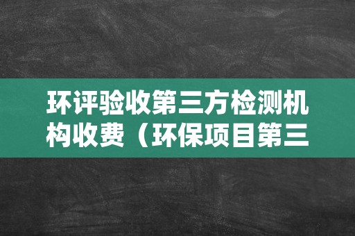 环评验收第三方检测机构收费（环保项目第三方评估）