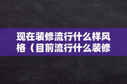 现在装修流行什么样风格（目前流行什么装修风格）