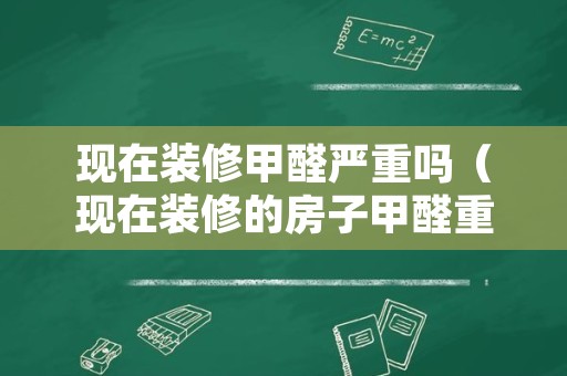 现在装修甲醛严重吗（现在装修的房子甲醛重吗）
