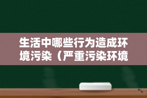 生活中哪些行为造成环境污染（严重污染环境的行为有哪些）