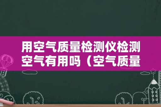 用空气质量检测仪检测空气有用吗（空气质量检测仪怎么用）