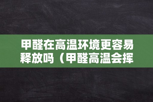甲醛在高温环境更容易释放吗（甲醛高温会挥发吗）