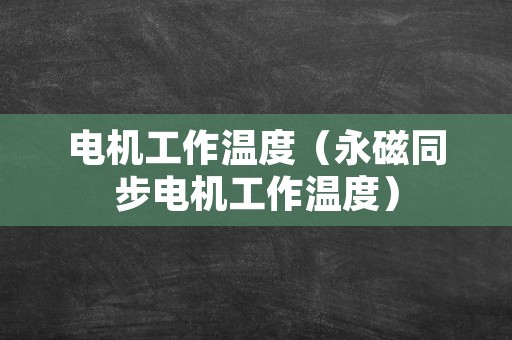 电机工作温度（永磁同步电机工作温度）