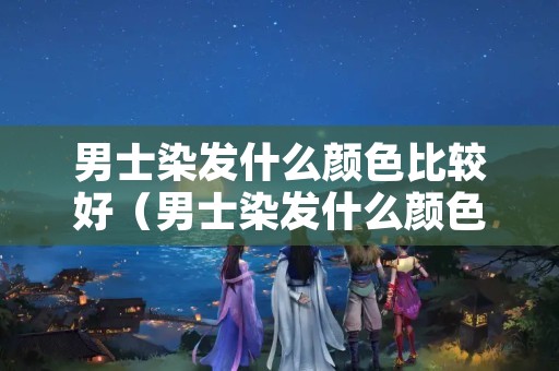 男士染发什么颜色比较好（男士染发什么颜色比较好看）