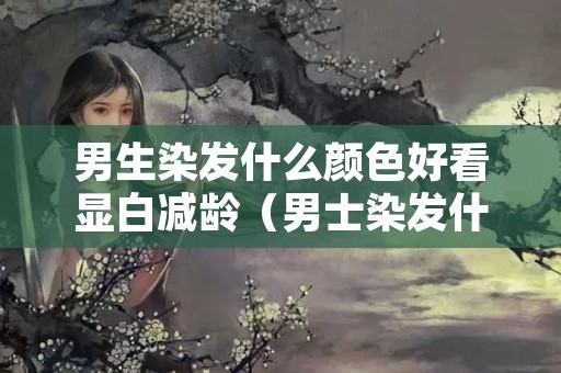 男生染发什么颜色好看显白减龄（男士染发什么颜色好看显白）