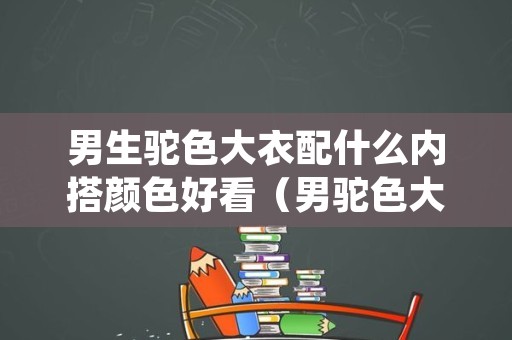 男生驼色大衣配什么内搭颜色好看（男驼色大衣配什么裤子）