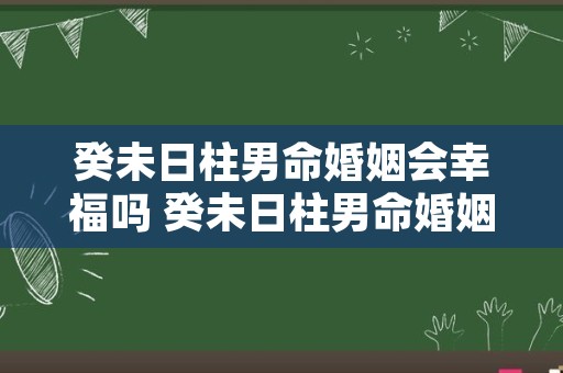 癸未日柱男命婚姻会幸福吗 癸未日柱男命婚姻差怎么化解