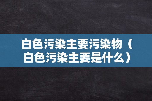 白色污染主要污染物（白色污染主要是什么）