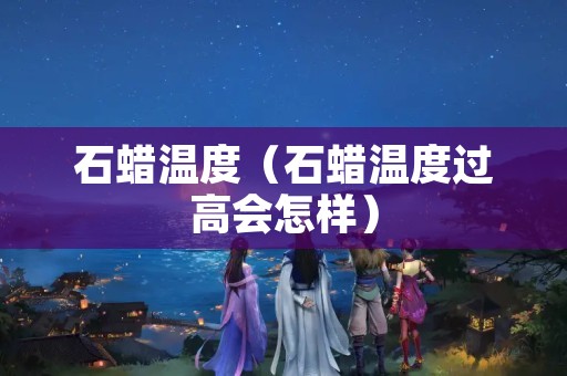 石蜡温度（石蜡温度过高会怎样）