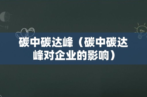 碳中碳达峰（碳中碳达峰对企业的影响）