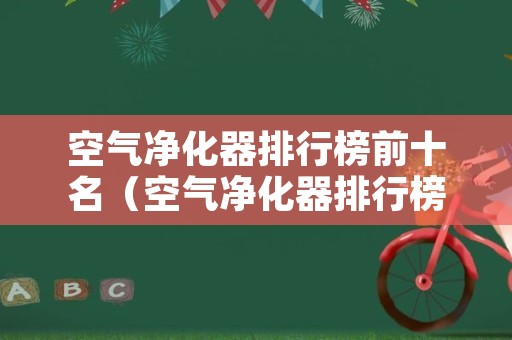 空气净化器排行榜前十名（空气净化器排行榜前十名消费者协会）