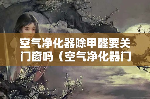空气净化器除甲醛要关门窗吗（空气净化器门窗需要关掉吗）