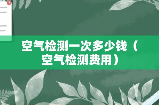 空气检测一次多少钱（空气检测费用）