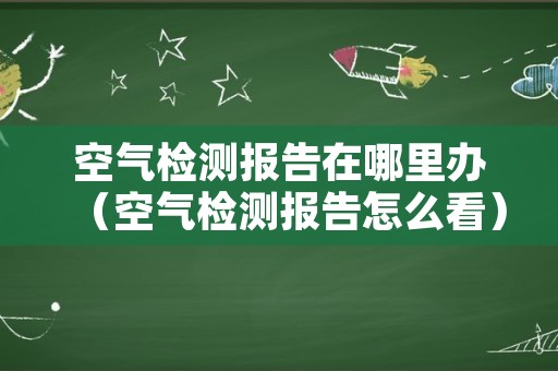 空气检测报告在哪里办（空气检测报告怎么看）