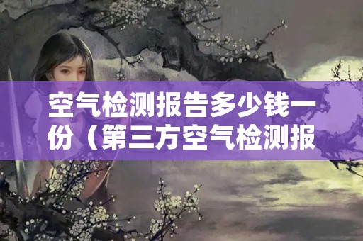 空气检测报告多少钱一份（第三方空气检测报告需要多少钱）