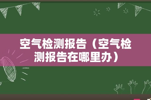 空气检测报告（空气检测报告在哪里办）