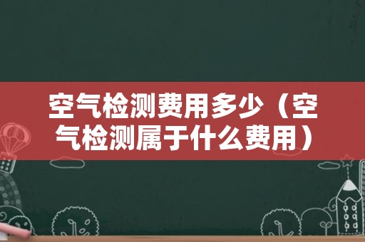 空气检测费用多少（空气检测属于什么费用）