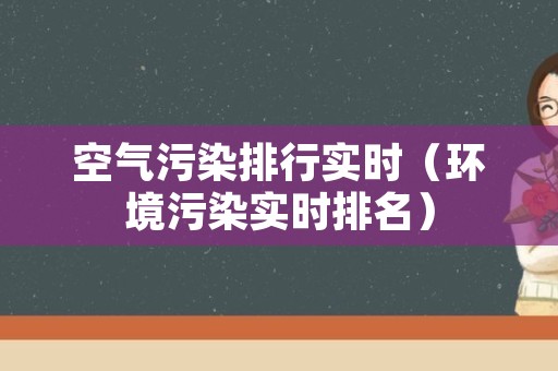空气污染排行实时（环境污染实时排名）