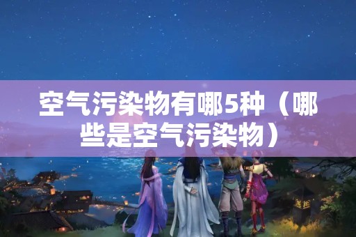 空气污染物有哪5种（哪些是空气污染物）