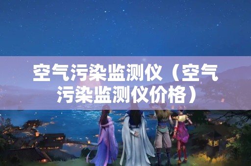 空气污染监测仪（空气污染监测仪价格）