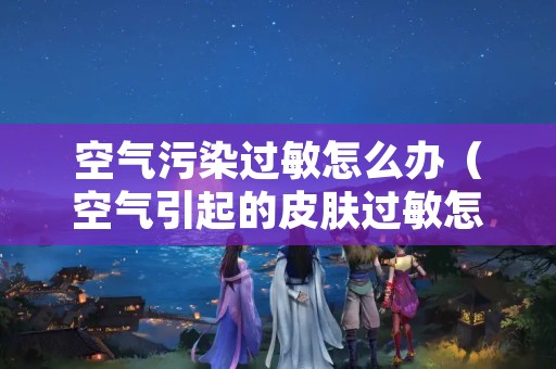 空气污染过敏怎么办（空气引起的皮肤过敏怎么办）