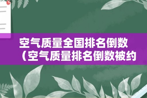 空气质量全国排名倒数（空气质量排名倒数被约谈发言稿）