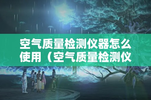 空气质量检测仪器怎么使用（空气质量检测仪器怎么使用图解）