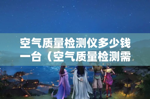 空气质量检测仪多少钱一台（空气质量检测需要多少钱）