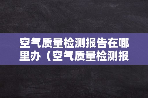 空气质量检测报告在哪里办（空气质量检测报告在哪里办理）