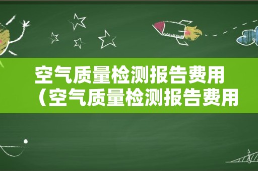 空气质量检测报告费用（空气质量检测报告费用谁出）