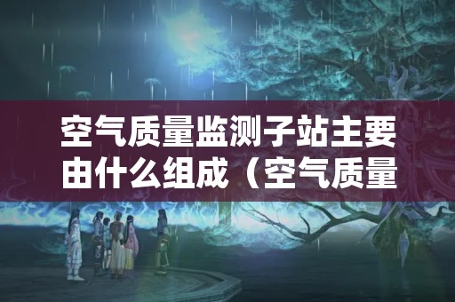 空气质量监测子站主要由什么组成（空气质量监测站设备）