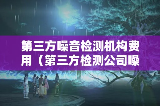 第三方噪音检测机构费用（第三方检测公司噪音检测费用）