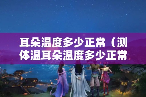 耳朵温度多少正常（测体温耳朵温度多少正常）